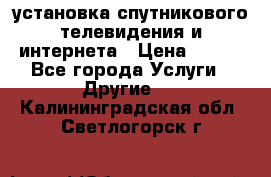 установка спутникового телевидения и интернета › Цена ­ 500 - Все города Услуги » Другие   . Калининградская обл.,Светлогорск г.